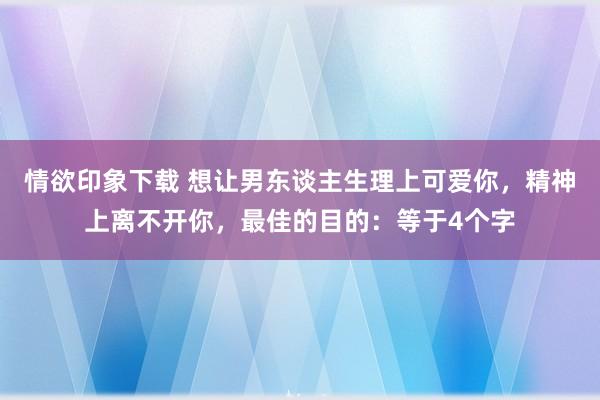情欲印象下载 想让男东谈主生理上可爱你，精神上离不开你，最佳的目的：等于4个字