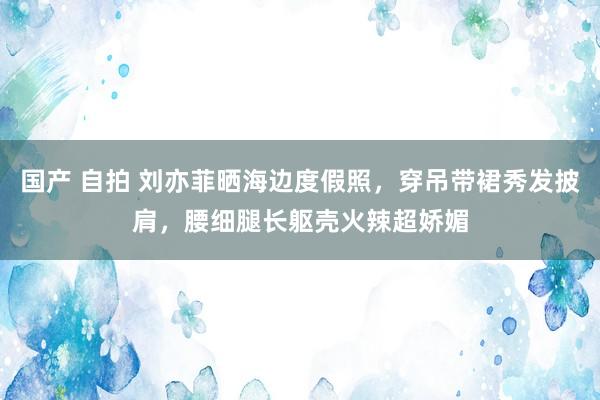 国产 自拍 刘亦菲晒海边度假照，穿吊带裙秀发披肩，腰细腿长躯壳火辣超娇媚