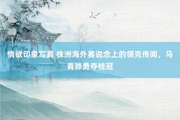 情欲印象写真 株洲海外赛说念上的领克传闻，马青骅勇夺桂冠