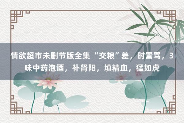 情欲超市未删节版全集 “交粮”差，时詈骂，3味中药泡酒，补肾阳，填精血，猛如虎