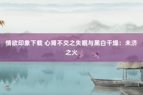 情欲印象下载 心肾不交之失眠与黑白干燥：未济之火