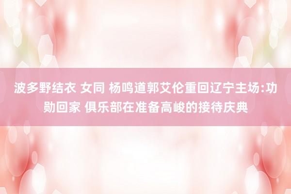 波多野结衣 女同 杨鸣道郭艾伦重回辽宁主场:功勋回家 俱乐部在准备高峻的接待庆典