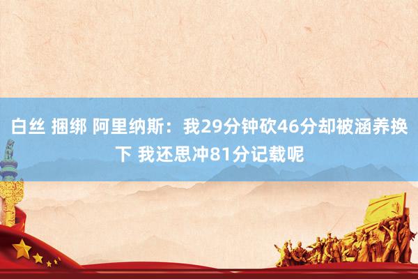 白丝 捆绑 阿里纳斯：我29分钟砍46分却被涵养换下 我还思冲81分记载呢