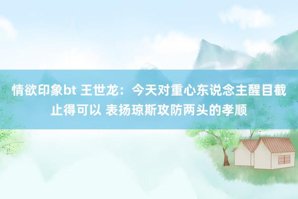 情欲印象bt 王世龙：今天对重心东说念主醒目截止得可以 表扬琼斯攻防两头的孝顺