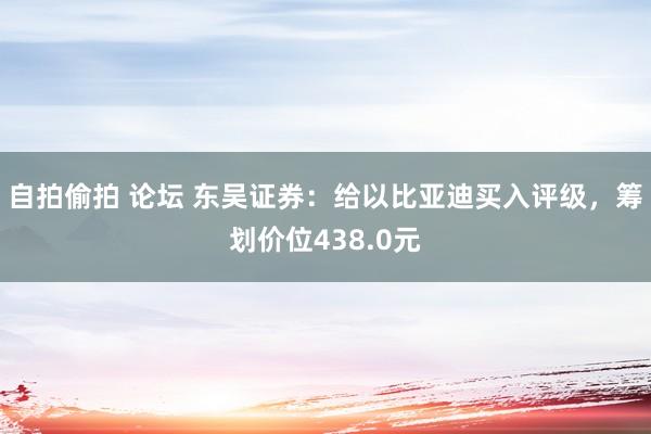 自拍偷拍 论坛 东吴证券：给以比亚迪买入评级，筹划价位438.0元