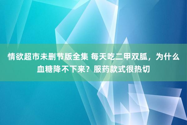 情欲超市未删节版全集 每天吃二甲双胍，为什么血糖降不下来？服药款式很热切