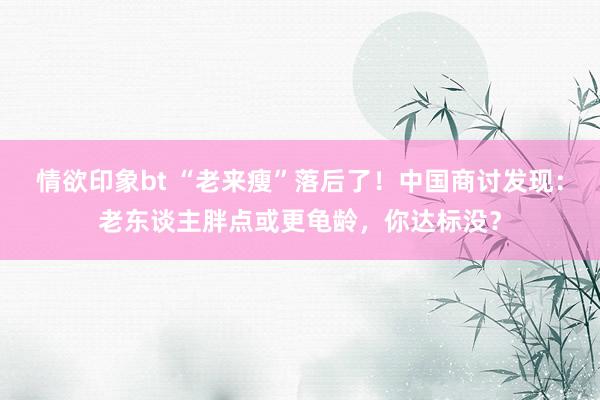情欲印象bt “老来瘦”落后了！中国商讨发现：老东谈主胖点或更龟龄，你达标没？
