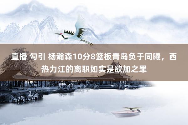 直播 勾引 杨瀚森10分8篮板青岛负于同曦，西热力江的离职如实是欲加之罪