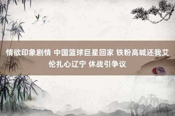情欲印象剧情 中国篮球巨星回家 铁粉高喊还我艾伦扎心辽宁 休战引争议