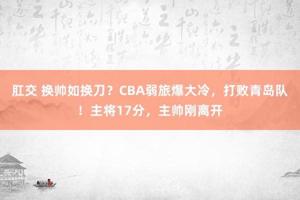 肛交 换帅如换刀？CBA弱旅爆大冷，打败青岛队！主将17分，主帅刚离开