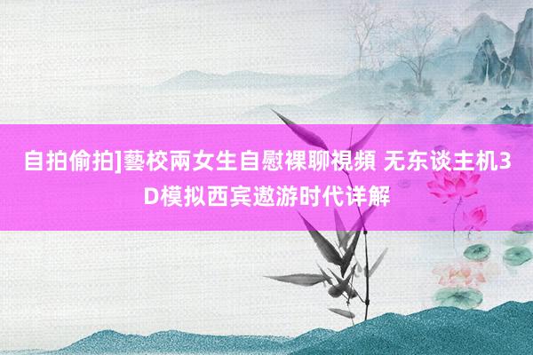 自拍偷拍]藝校兩女生自慰裸聊視頻 无东谈主机3D模拟西宾遨游时代详解