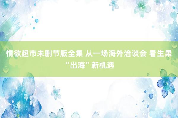 情欲超市未删节版全集 从一场海外洽谈会 看生果“出海”新机遇