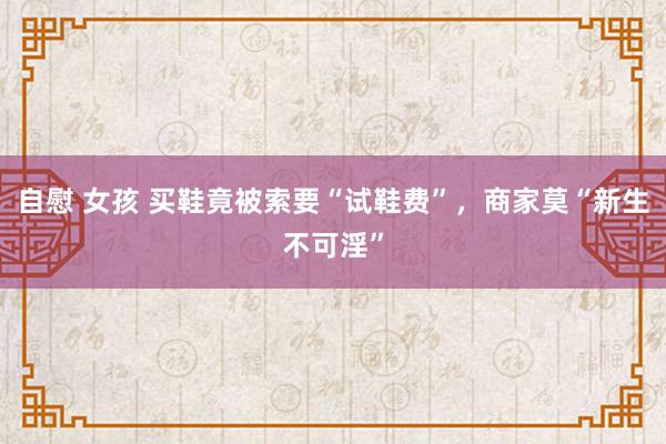 自慰 女孩 买鞋竟被索要“试鞋费”，商家莫“新生不可淫”