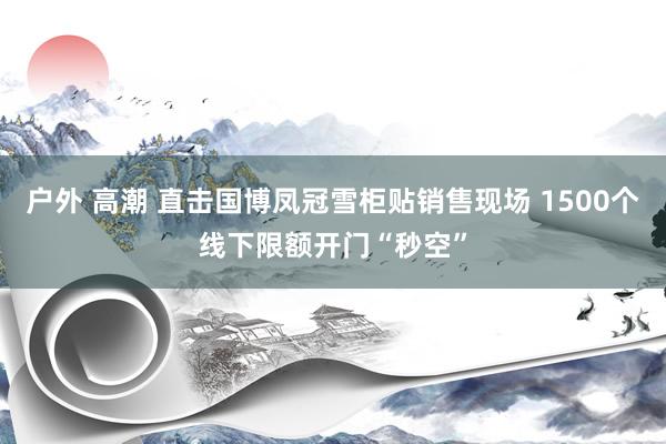 户外 高潮 直击国博凤冠雪柜贴销售现场 1500个线下限额开门“秒空”