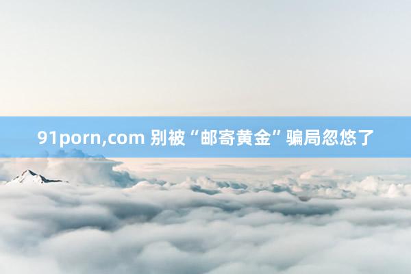 91porn，com 别被“邮寄黄金”骗局忽悠了