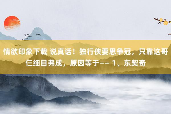 情欲印象下载 说真话！独行侠要思争冠，只靠这哥仨细目弗成，原因等于—— 1、东契奇