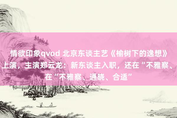 情欲印象qvod 北京东谈主艺《榆树下的逸想》行将“升格”上演，主演郑云龙：新东谈主入职，还在“不雅察、通晓、合适”