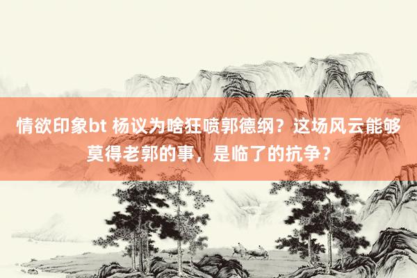 情欲印象bt 杨议为啥狂喷郭德纲？这场风云能够莫得老郭的事，是临了的抗争？