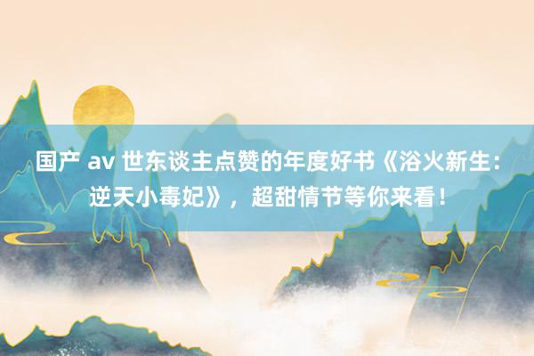 国产 av 世东谈主点赞的年度好书《浴火新生：逆天小毒妃》，超甜情节等你来看！
