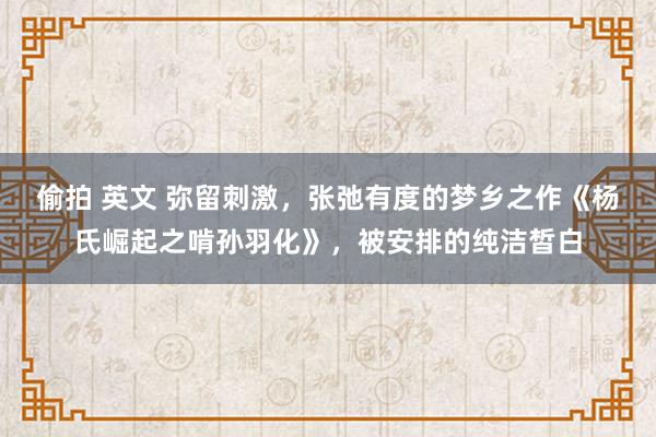 偷拍 英文 弥留刺激，张弛有度的梦乡之作《杨氏崛起之啃孙羽化》，被安排的纯洁皙白