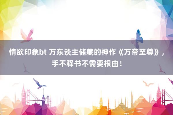 情欲印象bt 万东谈主储藏的神作《万帝至尊》，手不释书不需要根由！