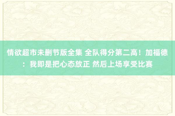 情欲超市未删节版全集 全队得分第二高！加福德：我即是把心态放正 然后上场享受比赛