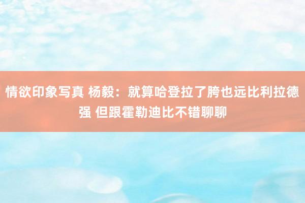 情欲印象写真 杨毅：就算哈登拉了胯也远比利拉德强 但跟霍勒迪比不错聊聊