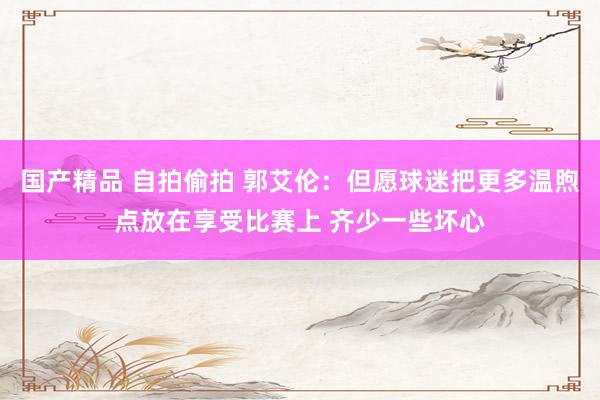 国产精品 自拍偷拍 郭艾伦：但愿球迷把更多温煦点放在享受比赛上 齐少一些坏心