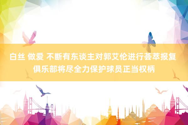 白丝 做爱 不断有东谈主对郭艾伦进行荟萃报复 俱乐部将尽全力保护球员正当权柄