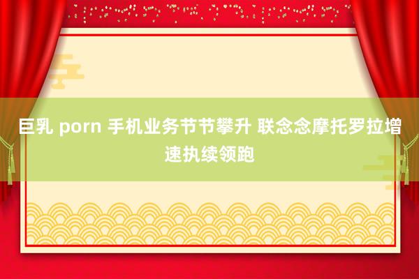 巨乳 porn 手机业务节节攀升 联念念摩托罗拉增速执续领跑