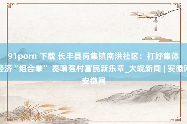 91porn 下载 长丰县岗集镇南洪社区：打好集体经济“组合拳” 奏响强村富民新乐章_大皖新闻 | 安徽网