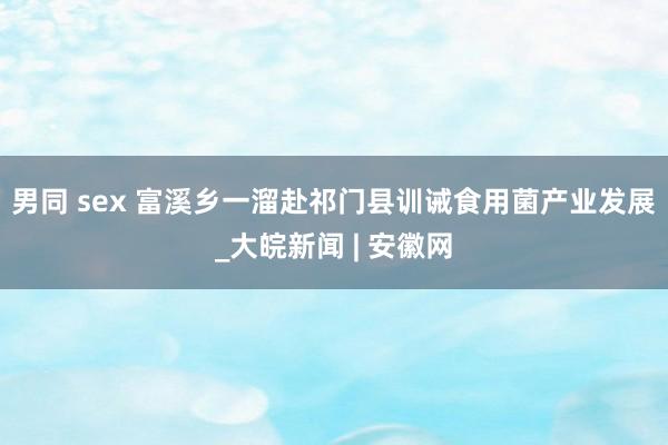 男同 sex 富溪乡一溜赴祁门县训诫食用菌产业发展_大皖新闻 | 安徽网