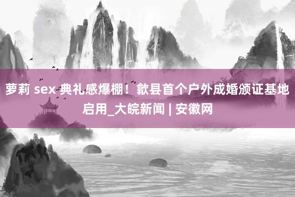 萝莉 sex 典礼感爆棚！歙县首个户外成婚颁证基地启用_大皖新闻 | 安徽网