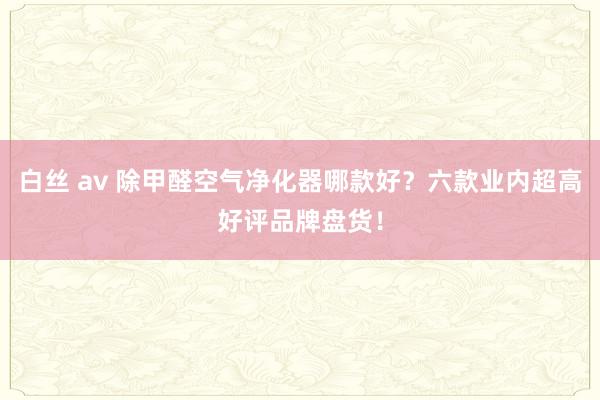 白丝 av 除甲醛空气净化器哪款好？六款业内超高好评品牌盘货！