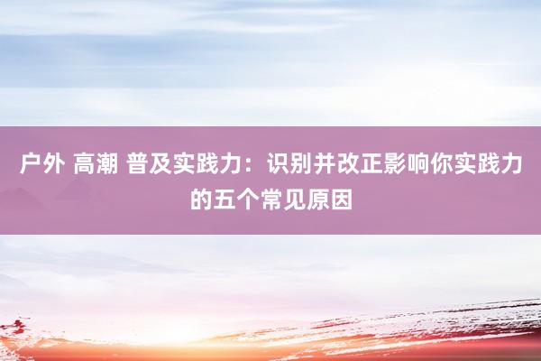 户外 高潮 普及实践力：识别并改正影响你实践力的五个常见原因