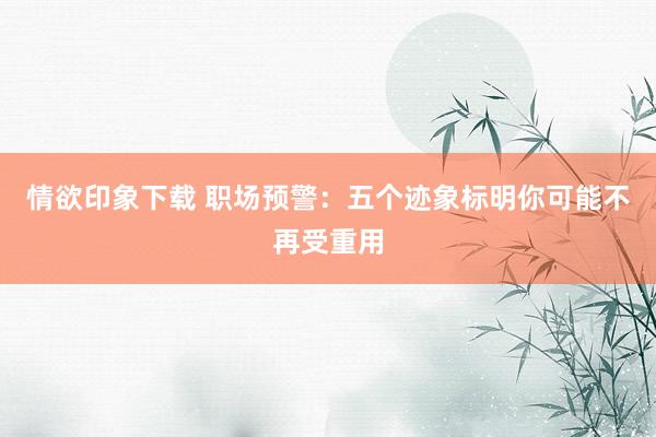 情欲印象下载 职场预警：五个迹象标明你可能不再受重用