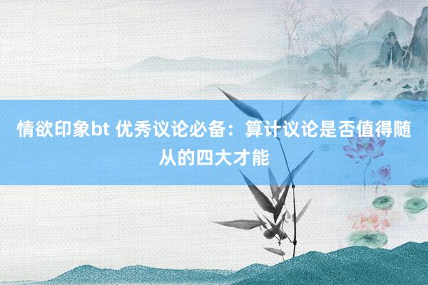 情欲印象bt 优秀议论必备：算计议论是否值得随从的四大才能