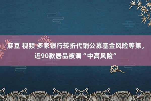 麻豆 视频 多家银行转折代销公募基金风险等第，近90款居品被调“中高风险”