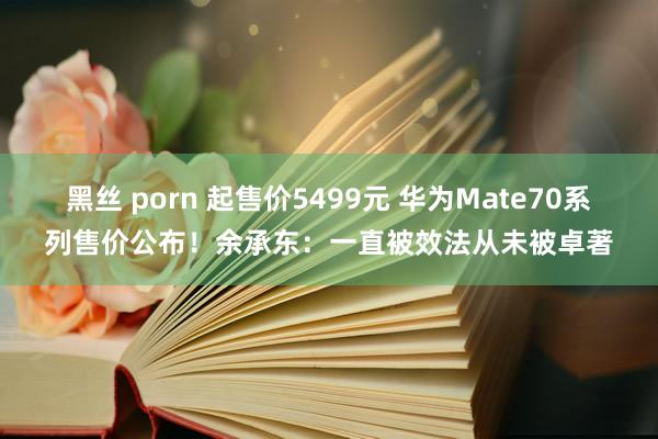 黑丝 porn 起售价5499元 华为Mate70系列售价公布！余承东：一直被效法从未被卓著