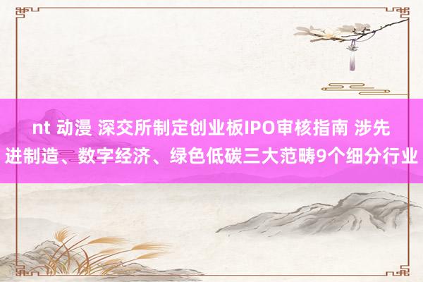 nt 动漫 深交所制定创业板IPO审核指南 涉先进制造、数字经济、绿色低碳三大范畴9个细分行业