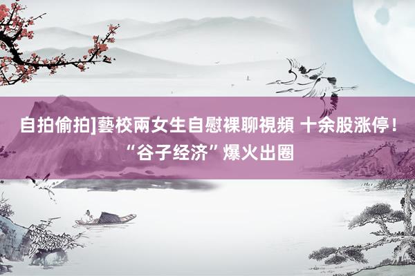 自拍偷拍]藝校兩女生自慰裸聊視頻 十余股涨停！“谷子经济”爆火出圈