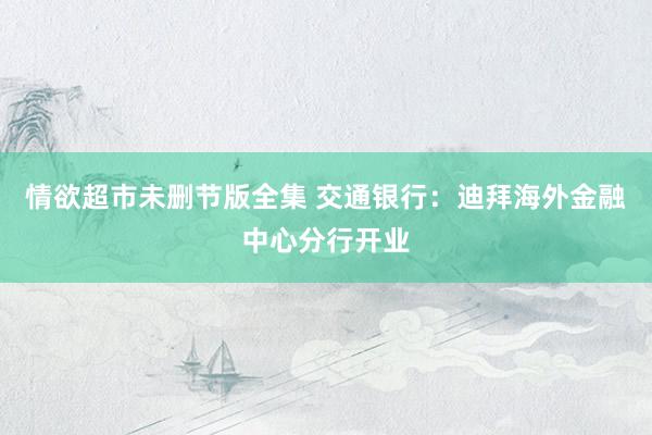 情欲超市未删节版全集 交通银行：迪拜海外金融中心分行开业
