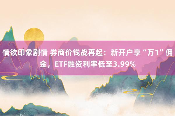 情欲印象剧情 券商价钱战再起：新开户享“万1”佣金，ETF融资利率低至3.99%