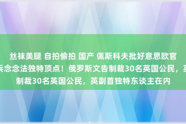 丝袜美腿 自拍偷拍 国产 佩斯科夫批好意思欧官员提议向乌返还核刀兵念念法独特顶点！俄罗斯文告制裁30名英国公民，英副首独特东谈主在内