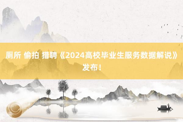 厕所 偷拍 猎聘《2024高校毕业生服务数据解说》发布！
