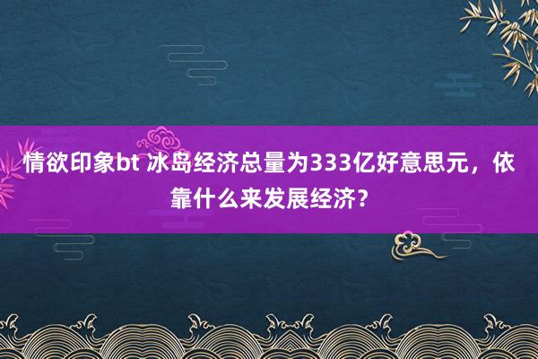 情欲印象bt 冰岛经济总量为333亿好意思元，依靠什么来发展经济？
