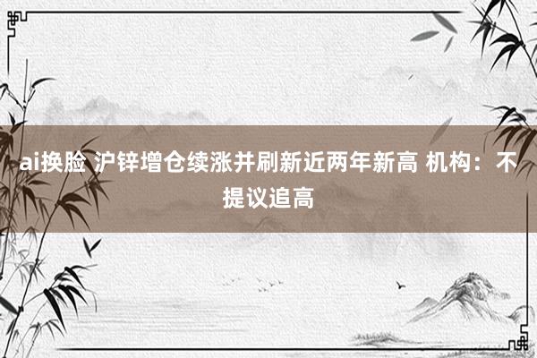 ai换脸 沪锌增仓续涨并刷新近两年新高 机构：不提议追高
