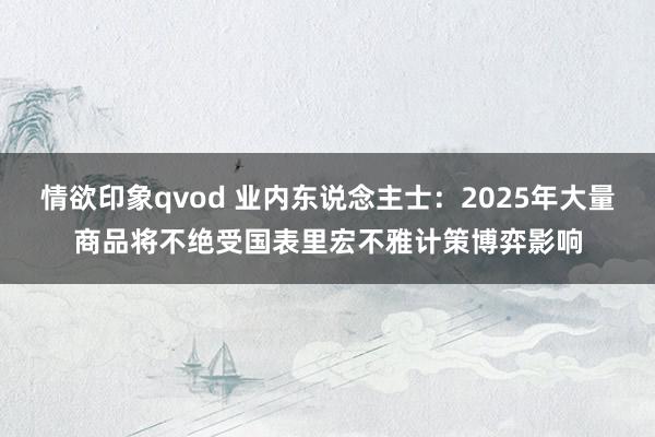 情欲印象qvod 业内东说念主士：2025年大量商品将不绝受国表里宏不雅计策博弈影响