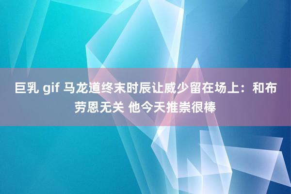 巨乳 gif 马龙道终末时辰让威少留在场上：和布劳恩无关 他今天推崇很棒