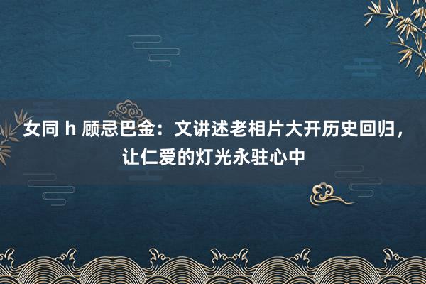 女同 h 顾忌巴金：文讲述老相片大开历史回归，让仁爱的灯光永驻心中
